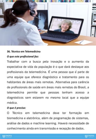 36. Técnico em Telemedicina
O que este proﬁssional faz:
Trabalhar com a busca pela inovação e o aumento da
expectativa de vida da população é o que dará destaque aos
profissionais da telemedicina. É uma pessoa que é parte de
uma equipe que oferece diagnóstico e tratamento para os
habitantes de áreas mais remotas. Alternativa para carência
de profissionais de saúde em áreas mais remotas do Brasil, a
telemedicina permite que pessoas tenham acesso a
diagnósticos sem estarem no mesmo local que a equipe
médica.
O que é preciso:
O Técnico em telemedicina deve ter formação em
biomedicina e eletrônica, além de programação de sistemas,
análise de dados e machine learning. Haverá necessidade de
conhecimento ainda em transmissão e recepção de dados.
115
 