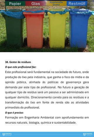 38. Gestor de resíduos
O que este proﬁssional faz:
Este profissional será fundamental na sociedade do futuro, onde
produção do lixo pela indústria, que ganha o foco da mídia e da
opinião pública, alinhada às politicas de governança gera
demanda por este tipo de profissional. No futuro a geração de
qualquer tipo de resíduo será um passivo a ser administrado em
qualquer domicílio. Direcionamento correto para os resíduos e a
transformação do lixo em fonte de renda são as atividades
primordiais do profissional.
O que é preciso:
Formação em Engenharia Ambiental com aprofundamento em
recursos naturais, biologia, química e sustentabilidade.
117
 