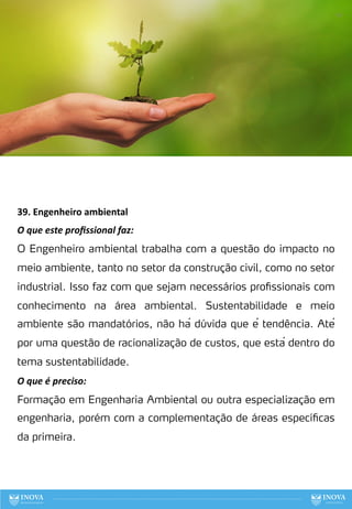 39. Engenheiro ambiental
O que este proﬁssional faz:
O Engenheiro ambiental trabalha com a questão do impacto no
meio ambiente, tanto no setor da construção civil, como no setor
industrial. Isso faz com que sejam necessários profissionais com
conhecimento na área ambiental. Sustentabilidade e meio
ambiente são mandatórios, não há dúvida que é tendência. Até
por uma questão de racionalização de custos, que está dentro do
tema sustentabilidade.
O que é preciso:
Formação em Engenharia Ambiental ou outra especialização em
engenharia, porém com a complementação de áreas específicas
da primeira.
118
 