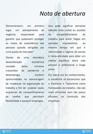 12
Nota de abertura
Demonstraram, em primeiro
lugar, um planejamento de
negócios responsável para
garantir que pudessem proteger
os meios de subsistência das
pessoas quando atingidos por
uma queda do mercado?
Diante de uma dramática
desaceleração econômica
causada pelos números
crescentes da pandemia e
desemprego, existem
oportunidades na alavancagem
de mudanças na organização do
trabalho a fim de projetar novos
esquemas de compartilhamento
de tarefas que permitam
flexibilidade e poupem empregos.
Isso pode significar semanas
laborais mais curtas ou acordos
de compartilhamento de
trabalho para evitar folgas em
períodos improdutivos, ao
mesmo tempo em que é
reformulado o regime de escala
e horas-atividade para obter um
melhor equilíbrio entre vida
pessoal e profissional a longo
prazo.
Em plena era do conhecimento,
a pandemia só escancarou que
o Fordismo e Taylorismo como
frameworks de trabalho, não são
mais eficientes nem tão pouco
eficazes na condução das
empresas.
 