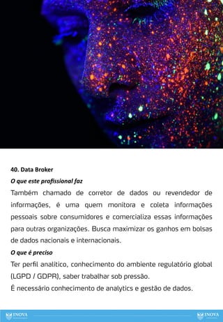 40. Data Broker
O que este proﬁssional faz
Também chamado de corretor de dados ou revendedor de
informações, é uma quem monitora e coleta informações
pessoais sobre consumidores e comercializa essas informações
para outras organizações. Busca maximizar os ganhos em bolsas
de dados nacionais e internacionais.
O que é preciso
Ter perfil analítico, conhecimento do ambiente regulatório global
(LGPD / GDPR), saber trabalhar sob pressão.
É necessário conhecimento de analytics e gestão de dados.
120
 