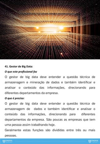 41. Gestor de Big Data:
O que este proﬁssional faz
O gestor de big data deve entender a questão técnica de
armazenagem e mineração de dados e também identificar e
analisar o conteúdo das informações, direcionando para
diferentes departamentos da empresa.
O que é preciso:
O gestor de big data deve entender a questão técnica de
armazenagem de dados e também identificar e analisar o
conteúdo das informações, direcionando para diferentes
departamentos da empresa. São poucas as empresas que tem
uma pessoa assim trabalhando hoje.
Geralmente estas funções são divididas entre três ou mais
pessoas.
121
 