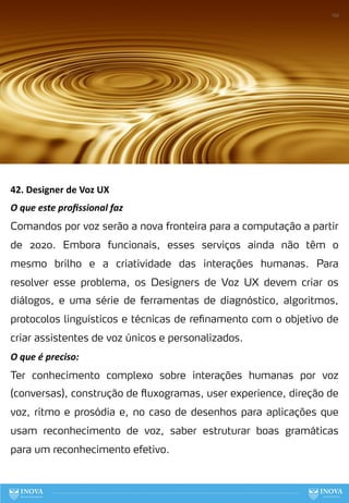 42. Designer de Voz UX
O que este proﬁssional faz
Comandos por voz serão a nova fronteira para a computação a partir
de 2020. Embora funcionais, esses serviços ainda não têm o
mesmo brilho e a criatividade das interações humanas. Para
resolver esse problema, os Designers de Voz UX devem criar os
diálogos, e uma série de ferramentas de diagnóstico, algoritmos,
protocolos linguísticos e técnicas de refinamento com o objetivo de
criar assistentes de voz únicos e personalizados.
O que é preciso:
Ter conhecimento complexo sobre interações humanas por voz
(conversas), construção de fluxogramas, user experience, direção de
voz, ritmo e prosódia e, no caso de desenhos para aplicações que
usam reconhecimento de voz, saber estruturar boas gramáticas
para um reconhecimento efetivo.
122
 