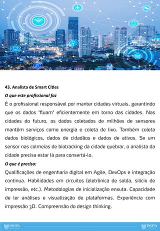 43. Analista de Smart Ci:es
O que este proﬁssional faz
É o profissional responsável por manter cidades virtuais, garantindo
que os dados "fluam" eficientemente em torno das cidades. Nas
cidades do futuro, os dados coletados de milhões de sensores
mantêm serviços como energia e coleta de lixo. Também coleta
dados biológicos, dados de cidadãos e dados de ativos. Se um
sensor nas colmeias de biotracking da cidade quebrar, o analista da
cidade precisa estar lá para consertá-lo.
O que é preciso:
Qualificações de engenharia digital em Agile, DevOps e integração
contínua. Habilidades em circuitos (eletrônica de solda, silício de
impressão, etc.). Metodologias de inicialização enxuta. Capacidade
de ler análises e visualização de plataformas. Experiência com
impressão 3D. Compreensão do design thinking.
123
 