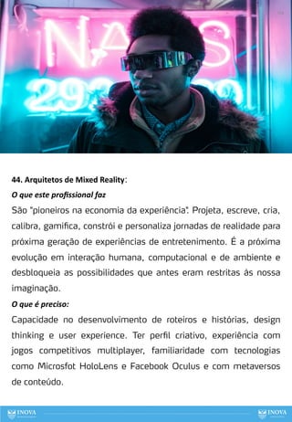 44. Arquitetos de Mixed Reality:
O que este proﬁssional faz
São "pioneiros na economia da experiência"
. Projeta, escreve, cria,
calibra, gamifica, constrói e personaliza jornadas de realidade para
próxima geração de experiências de entretenimento. É a próxima
evolução em interação humana, computacional e de ambiente e
desbloqueia as possibilidades que antes eram restritas às nossa
imaginação.
O que é preciso:
Capacidade no desenvolvimento de roteiros e histórias, design
thinking e user experience. Ter perfil criativo, experiência com
jogos competitivos multiplayer, familiaridade com tecnologias
como Microsfot HoloLens e Facebook Oculus e com metaversos
de conteúdo.
124
 