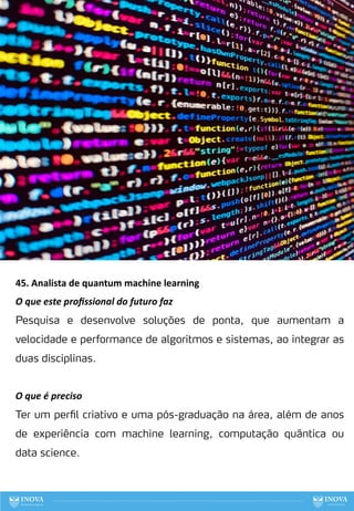 45. Analista de quantum machine learning
O que este proﬁssional do futuro faz
Pesquisa e desenvolve soluções de ponta, que aumentam a
velocidade e performance de algoritmos e sistemas, ao integrar as
duas disciplinas.
O que é preciso
Ter um perfil criativo e uma pós-graduação na área, além de anos
de experiência com machine learning, computação quântica ou
data science.
125
 