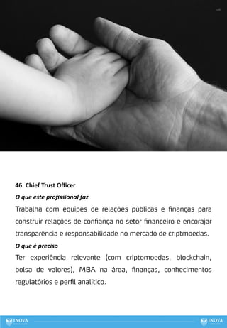 46. Chief Trust Oﬃcer
O que este proﬁssional faz
Trabalha com equipes de relações públicas e finanças para
construir relações de confiança no setor financeiro e encorajar
transparência e responsabilidade no mercado de criptmoedas.
O que é preciso
Ter experiência relevante (com criptomoedas, blockchain,
bolsa de valores), MBA na área, finanças, conhecimentos
regulatórios e perfil analítico.
126
 