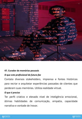 47. Curador de memórias pessoais
O que este proﬁssional do futuro faz
Contata diversos stakeholders, imprensa e fontes históricas
para recriar e arquitetar experiências passadas de clientes que
perderam suas memórias. Utiliza realidade virtual.
O que é preciso
Ter perfil criativo e elevado nível de inteligência emocional,
ótimas habilidades de comunicação, empatia, capacidade
narrativa e vontade de inovar.
127
 