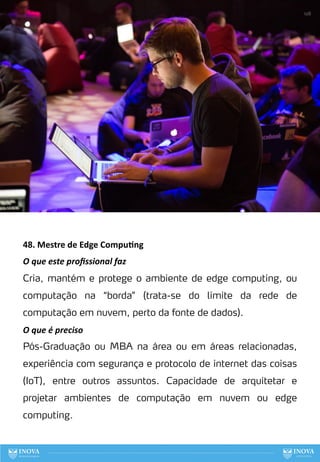 48. Mestre de Edge Compu:ng
O que este proﬁssional faz
Cria, mantém e protege o ambiente de edge computing, ou
computação na “borda” (trata-se do limite da rede de
computação em nuvem, perto da fonte de dados).
O que é preciso
Pós-Graduação ou MBA na área ou em áreas relacionadas,
experiência com segurança e protocolo de internet das coisas
(IoT), entre outros assuntos. Capacidade de arquitetar e
projetar ambientes de computação em nuvem ou edge
computing.
128
 