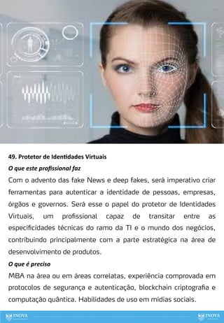 49. Protetor de Iden:dades Virtuais
O que este proﬁssional faz
Com o advento das fake News e deep fakes, será imperativo criar
ferramentas para autenticar a identidade de pessoas, empresas,
órgãos e governos. Será esse o papel do protetor de Identidades
Virtuais, um profissional capaz de transitar entre as
especificidades técnicas do ramo da TI e o mundo dos negócios,
contribuindo principalmente com a parte estratégica na área de
desenvolvimento de produtos.
O que é preciso
MBA na área ou em áreas correlatas, experiência comprovada em
protocolos de segurança e autenticação, blockchain criptografia e
computação quântica. Habilidades de uso em mídias sociais.
129
 