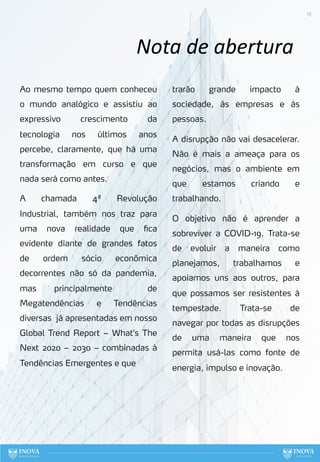 13
Nota de abertura
Ao mesmo tempo quem conheceu
o mundo analógico e assistiu ao
expressivo crescimento da
tecnologia nos últimos anos
percebe, claramente, que há uma
transformação em curso e que
nada será como antes.
A chamada 4ª Revolução
Industrial, também nos traz para
uma nova realidade que fica
evidente diante de grandes fatos
de ordem sócio econômica
decorrentes não só da pandemia,
mas principalmente de
Megatendências e Tendências
diversas já apresentadas em nosso
Global Trend Report – What’s The
Next 2020 – 2030 – combinadas à
Tendências Emergentes e que
trarão grande impacto à
sociedade, às empresas e às
pessoas.
A disrupção não vai desacelerar.
Não é mais a ameaça para os
negócios, mas o ambiente em
que estamos criando e
trabalhando.
O objetivo não é aprender a
sobreviver a COVID-19. Trata-se
de evoluir a maneira como
planejamos, trabalhamos e
apoiamos uns aos outros, para
que possamos ser resistentes à
tempestade. Trata-se de
navegar por todas as disrupções
de uma maneira que nos
permita usá-las como fonte de
energia, impulso e inovação.
 