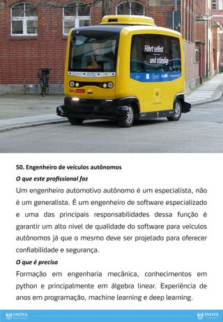 50. Engenheiro de veículos autônomos
O que este proﬁssional faz
Um engenheiro automotivo autônomo é um especialista, não
é um generalista. É um engenheiro de software especializado
e uma das principais responsabilidades dessa função é
garantir um alto nível de qualidade do software para veículos
autônomos já que o mesmo deve ser projetado para oferecer
confiabilidade e segurança.
O que é preciso
Formação em engenharia mecânica, conhecimentos em
python e principalmente em álgebra linear. Experiência de
anos em programação, machine learning e deep learning.
130
 