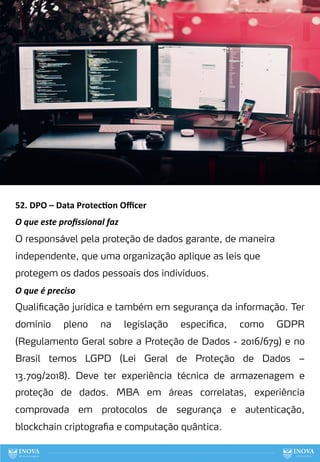 52. DPO – Data Protec:on Oﬃcer
O que este proﬁssional faz
O responsável pela proteção de dados garante, de maneira
independente, que uma organização aplique as leis que
protegem os dados pessoais dos indivíduos.
O que é preciso
Qualificação jurídica e também em segurança da informação. Ter
domínio pleno na legislação especifica, como GDPR
(Regulamento Geral sobre a Proteção de Dados - 2016/679) e no
Brasil temos LGPD (Lei Geral de Proteção de Dados –
13.709/2018). Deve ter experiência técnica de armazenagem e
proteção de dados. MBA em áreas correlatas, experiência
comprovada em protocolos de segurança e autenticação,
blockchain criptografia e computação quântica.
132
 