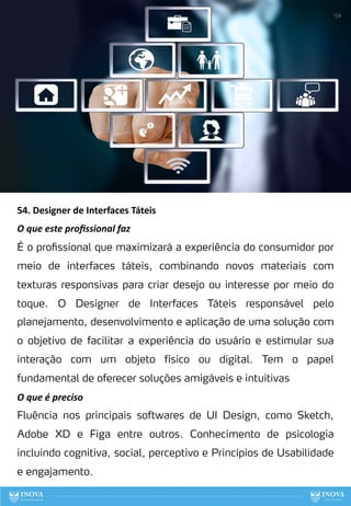 54. Designer de Interfaces Táteis
O que este proﬁssional faz
É o profissional que maximizará a experiência do consumidor por
meio de interfaces táteis, combinando novos materiais com
texturas responsivas para criar desejo ou interesse por meio do
toque. O Designer de Interfaces Táteis responsável pelo
planejamento, desenvolvimento e aplicação de uma solução com
o objetivo de facilitar a experiência do usuário e estimular sua
interação com um objeto físico ou digital. Tem o papel
fundamental de oferecer soluções amigáveis e intuitivas
O que é preciso
Fluência nos principais softwares de UI Design, como Sketch,
Adobe XD e Figa entre outros. Conhecimento de psicologia
incluindo cognitiva, social, perceptivo e Princípios de Usabilidade
e engajamento.
134
 
