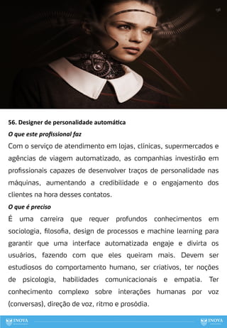 56. Designer de personalidade automá:ca
O que este proﬁssional faz
Com o serviço de atendimento em lojas, clínicas, supermercados e
agências de viagem automatizado, as companhias investirão em
profissionais capazes de desenvolver traços de personalidade nas
máquinas, aumentando a credibilidade e o engajamento dos
clientes na hora desses contatos.
O que é preciso
É uma carreira que requer profundos conhecimentos em
sociologia, filosofia, design de processos e machine learning para
garantir que uma interface automatizada engaje e divirta os
usuários, fazendo com que eles queiram mais. Devem ser
estudiosos do comportamento humano, ser criativos, ter noções
de psicologia, habilidades comunicacionais e empatia. Ter
conhecimento complexo sobre interações humanas por voz
(conversas), direção de voz, ritmo e prosódia.
136
 
