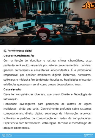 57. Perito forense digital
O que este proﬁssional faz
Com a função de identificar e rastrear crimes cibernéticos, essa
profissão será muito requerida por setores governamentais, policiais,
grandes corporações e consultorias independentes. É o profissional
responsável por analisar ambientes digitais (sistemas, hardwares,
softwares e mídias) a fim de detectar fraudes ou fragilidades e levantar
evidências que possam servir como provas de possíveis crimes.
O que é preciso
Deve ter competências diversas, que unem Direito e Tecnologia da
Informação.
Habilidade investigativa para percepção de rastros de ações
maliciosas, ainda que sutis. Conhecimento profundo sobre sistemas
computacionais, direito digital, segurança da informação, arquivos,
softwares e padrões de comunicação em redes de computadores.
Experiência com ferramentas, estratégias, técnicas e metodologia de
ataques cibernéticos.
137
 