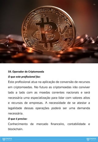 59. Operador de Criptomoeda
O que este proﬁssional faz:
Este profissional atua na aplicação de conversão de recursos
em criptomoedas. No futuro as criptomoedas irão conviver
lado a lado com as moedas correntes nacionais e será
necessária uma especialização para lidar com valores altos
e recursos de empresas. A necessidade de se atestar a
legalidade dessas operações poderá ser uma demanda
necessária.
O que é preciso:
Conhecimento de mercado financeiro, contabilidade e
blockchain.
139
 