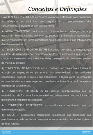 14
Uma TENDÊNCIA é definida como uma mudança e alteração com capacidade
de influenciar as dinâmicas dos negócios e o comportamento dos
consumidores. E dividem-se da seguinte forma:
#1 MEGA TENDÊNCIAS (10 / + anos): movimentos e mudanças (de larga
escala) em termos sociais, econômicos, políticos, ambientais e tecnológicos,
que se manifestam de forma consistente na realidade atual e que influenciarão
decisivamente o futuro.
#2 TENDÊNCIAS COMPORTAMENTAIS (3/5 anos): processos de mudança que
resultam da observação do comportamento dos consumidores e que origina a
criação e o desenvolvimento de novas ideias: de negócio, de produto ou serviço,
de marca ou de ação.
#3 TENDÊNCIAS DE NEGÓCIO (2 anos): mudanças no mercado resultantes da
atuação dos players, do comportamento dos consumidores e das realidades
económicas, politicas e sociais que influenciam a forma como as empresas
tomam decisões em seus negócios, considerando áreas de atuação e apostas
estratégicas para o futuro.
#4 TENDÊNCIAS EMERGENTES (12 meses): acontecimentos que se
materializam de forma rápida e escalável no curto-prazo e que condicionam e
direcionam a realidade dos negócios.
#4.1 TENDÊNCIAS ESPECIFICAS: as tendências a considerar para um
determinado negócio.
#5 INSIGHTS: articulações estratégicas resultantes das tendências que
permitem a tomada de decisão empresarial sobre cenários, caminhos e planos
de ação futuros.
Conceitos e Deﬁnições
 