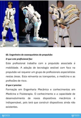 60. Engenheiro de exoesqueletos de propulsão:
O que este proﬁssional faz:
Este profissional trabalha com a propulsão associada à
mobilidade. A adoção de tecnologia vestível com foco na
propulsão vai requerer um grupo de profissionais especialistas
nestas áreas. Esta reinventa os transportes, a medicina e as
profissões de risco.
O que é preciso:
Formação em Engenharia Mecânica e conhecimentos em
Medicina e Fisioterapia. O conhecimento e a capacidade de
desenvolvimento de novos dispositivos mecânicos é
indispensável, pois terá que construir dispositivos ainda não
existentes.
140
 