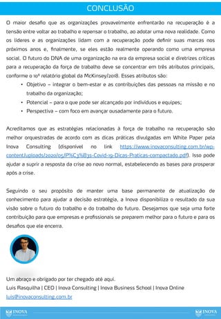 CONCLUSÃO 141
O maior desafio que as organizações provavelmente enfrentarão na recuperação é a
tensão entre voltar ao trabalho e repensar o trabalho, ao adotar uma nova realidade. Como
os líderes e as organizações lidam com a recuperação pode definir suas marcas nos
próximos anos e, finalmente, se eles estão realmente operando como uma empresa
social. O futuro do DNA de uma organização na era da empresa social e diretrizes críticas
para a recuperação da força de trabalho deve se concentrar em três atributos principais,
conforme o 10º relatório global da McKinsey/2018. Esses atributos são:
• Objetivo – integrar o bem-estar e as contribuições das pessoas na missão e no
trabalho da organização;
• Potencial – para o que pode ser alcançado por indivíduos e equipes;
• Perspectiva – com foco em avançar ousadamente para o futuro.
Acreditamos que as estratégias relacionadas à força de trabalho na recuperação são
melhor orquestradas de acordo com as dicas práticas divulgadas em White Paper pela
Inova Consulting (disponível no link https://www.inovaconsulting.com.br/wp-
content/uploads/2020/05/P%C3%B3s-Covid-19-Dicas-Praticas-compactado.pdf). Isso pode
ajudar a suprir a resposta da crise ao novo normal, estabelecendo as bases para prosperar
após a crise.
Seguindo o seu propósito de manter uma base permanente de atualização de
conhecimento para ajudar a decisão estratégia, a Inova disponibiliza o resultado da sua
visão sobre o futuro do trabalho e do trabalho do futuro. Desejamos que seja uma forte
contribuição para que empresas e profissionais se preparem melhor para o futuro e para os
desafios que ele encerra.
Um abraço e obrigado por ter chegado até aqui.
Luis Rasquilha | CEO | Inova Consulting | Inova Business School | Inova Online
luis@inovaconsulting.com.br
 