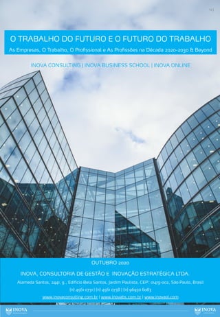143
INOVA CONSULTING | INOVA BUSINESS SCHOOL | INOVA ONLINE
OUTUBRO 2020
INOVA, CONSULTORIA DE GESTÃO E INOVAÇÃO ESTRATÉGICA LTDA.
Alameda Santos, 2441, 9., Edifício Bela Santos, Jardim Paulista, CEP: 01419-002, São Paulo, Brasil
(11) 4561 0731 | (11) 4561 0738 | (11) 96930 6083
www.inovaconsulting.com.br | www.inovabs.com.br | www.inovaol.com
O TRABALHO DO FUTURO E O FUTURO DO TRABALHO
As Empresas, O Trabalho, O Profissional e As Profissões na Década 2020-2030 & Beyond
 