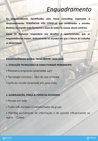 MEGATENDÊNCIAS GLOBAL TREND REPORT 2020-2030:
1. EVOLUÇÃO TECNOLÓGICA & CONECTIVIDADE PERMANENTE
• Pessoas e empresas conectadas 24/7
• Tecnologia inclusiva – fácil de usar e barata
• 100% do mundo conectado em 2022-2025
2. GLOBALIZAÇÃO, FORÇA & PODER DA SOCIEDADE
• Mundo em rede
• Poder influenciador e transformador do grupo
• Partilha permanente de informação e de opinião influenciando os
outros – Crowd
Enquadramento
As megatendências idenLﬁcadas pela Inova ConsulLng inspiraram o
desenvolvimento TENDÊNCIAS PÓS COVID-19 que combinados a estudos
diversos do mundo todo formaram a base de todos os nossos atuais cenários.
Como os humanos respondem aos desaﬁos e oportunidades que as
megatendências trazem, determinarão os mundos em que o futuro do trabalho
se desenrolará.
15
 