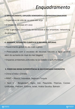 Enquadramento
16
3. ENVELHECIMENTO, EXPLOSÃO DEMOGRÁFICA & INTRAGERACIONALIDADE
• Expectativa de vida de 120 anos até 2030
• 8 bihões de pessoas em 2022
• Até 5 gerações coexistindo na sociedade e nas empresas: networking
de gerações
4. AMBIENTE, ALTERAÇÕES CLIMÁTICAS & RECURSOS NATURAIS
• Aquecimento global de até mais 2 graus
• Preocupação com a escassez de recursos naturais e água potável
além do aumento do nível do mar (degelo)
• Impactos ambientais profundos na sociedade e na humanidade
5. PODER DAS NOVAS SUPERPOTÊNCIAS & DAS ECONOMIAS EMERGENTES
• China e Índia = ChIndia
• MINT – México, Indonésia, Nigéria e Turquia
• Next 11 – Bangladesh, Egito, Iran, Paquistão, Filipinas, Coreias
Unificadas, Vietnam, Estônia, Israel, Arábia Saudita, Bahrein
 
