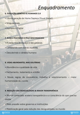 Enquadramento
17
6. EVOLUÇÃO GENÉTICA & HUMANOS 2.0
• Última geração de Homo Sapiens (Yuval Harari)
• Singularidade
• Humano x Digital
7. BUSCA PELO NOVO E PELO DESCONHECIDO
• A conquista do espaço e das galáxias
• Contatando com outras espécies
• Descobrindo o cérebro humano
8. VIDAS ABUNDANTES, MAS SOLITÁRIAS
• Abundância e qualidade de vida
• Fechamento, Isolamento e solidão
• Novas regras de convivência, trabalho e relacionamento – maior
humanização do mundo
9. REDUÇÃO DAS DESIGUALDADES & MAIOR TRANSPARÊNCIA
• Mundo conectado acelera transparência e a consciência do que precisa
mudar
• Mais pressão sobre governos e instituições
• Mobilização geral pela redução das desigualdades no mundo
 