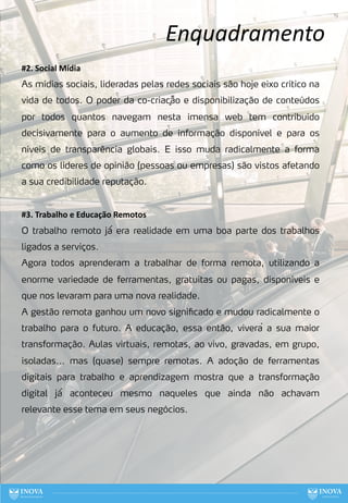 Enquadramento
19
#2. Social Mídia
As mídias sociais, lideradas pelas redes sociais são hoje eixo crítico na
vida de todos. O poder da co-criaçã̃o e disponibilização de conteúdos
por todos quantos navegam nesta imensa web tem contribuído
decisivamente para o aumento de informação disponível e para os
níveis de transparência globais. E isso muda radicalmente a forma
como os lideres de opinião (pessoas ou empresas) são vistos afetando
a sua credibilidade reputação.
#3. Trabalho e Educação Remotos
O trabalho remoto já́ era realidade em uma boa parte dos trabalhos
ligados a serviços.
Agora todos aprenderam a trabalhar de forma remota, utilizando a
enorme variedade de ferramentas, gratuitas ou pagas, disponíveis e
que nos levaram para uma nova realidade.
A gestão remota ganhou um novo significado e mudou radicalmente o
trabalho para o futuro. A educação, essa então, viverá a sua maior
transformação. Aulas virtuais, remotas, ao vivo, gravadas, em grupo,
isoladas... mas (quase) sempre remotas. A adoção de ferramentas
digitais para trabalho e aprendizagem mostra que a transformação
digital já́ aconteceu mesmo naqueles que ainda não achavam
relevante esse tema em seus negócios.
 