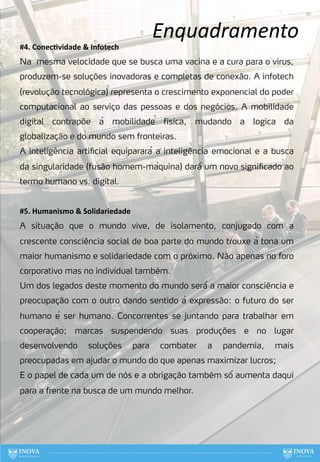 Enquadramento
20
#4. ConecLvidade & Infotech
Na mesma velocidade que se busca uma vacina e a cura para o vírus,
produzem-se soluções inovadoras e completas de conexão. A infotech
(revolução tecnológica) representa o crescimento exponencial do poder
computacional ao serviço das pessoas e dos negócios. A mobilidade
digital contrapõe à mobilidade física, mudando a logica da
globalização e do mundo sem fronteiras.
A inteligência artificial equiparará a inteligência emocional e a busca
da singularidade (fusão homem-máquina) dará́ um novo significado ao
termo humano vs. digital.
#5. Humanismo & Solidariedade
A situação que o mundo vive, de isolamento, conjugado com a
crescente consciência social de boa parte do mundo trouxe à tona um
maior humanismo e solidariedade com o próximo. Não apenas no foro
corporativo mas no individual também.
Um dos legados deste momento do mundo será́ a maior consciência e
preocupação com o outro dando sentido à expressão: o futuro do ser
humano é ser humano. Concorrentes se juntando para trabalhar em
cooperação; marcas suspendendo suas produções e no lugar
desenvolvendo soluções para combater a pandemia, mais
preocupadas em ajudar o mundo do que apenas maximizar lucros;
E o papel de cada um de nós e a obrigação também só́ aumenta daqui
para a frente na busca de um mundo melhor.
 