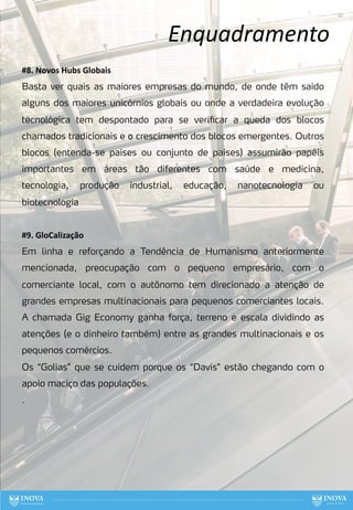 Enquadramento
22
#8. Novos Hubs Globais
Basta ver quais as maiores empresas do mundo, de onde têm saído
alguns dos maiores unicórnios globais ou onde a verdadeira evolução
tecnológica tem despontado para se verificar a queda dos blocos
chamados tradicionais e o crescimento dos blocos emergentes. Outros
blocos (entenda-se países ou conjunto de países) assumirão papéis
importantes em áreas tão diferentes com saúde e medicina,
tecnologia, produção industrial, educação, nanotecnologia ou
biotecnologia
#9. GloCalização
Em linha e reforçando a Tendência de Humanismo anteriormente
mencionada, preocupação com o pequeno empresário, com o
comerciante local, com o autônomo tem direcionado a atenção de
grandes empresas multinacionais para pequenos comerciantes locais.
A chamada Gig Economy ganha força, terreno e escala dividindo as
atenções (e o dinheiro também) entre as grandes multinacionais e os
pequenos comércios.
Os “Golias” que se cuidem porque os “Davis” estão chegando com o
apoio maciço das populações.
.
 