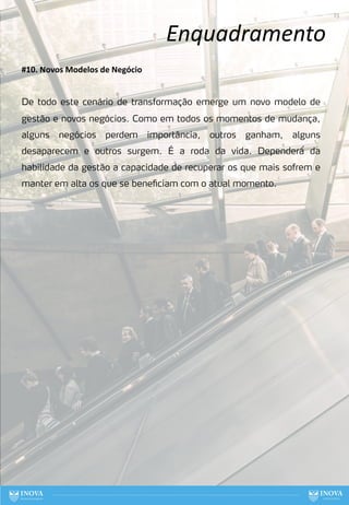 Enquadramento
23
#10. Novos Modelos de Negócio
De todo este cenário de transformação emerge um novo modelo de
gestão e novos negócios. Como em todos os momentos de mudança,
alguns negócios perdem importância, outros ganham, alguns
desaparecem e outros surgem. É a roda da vida. Dependerá́ da
habilidade da gestão a capacidade de recuperar os que mais sofrem e
manter em alta os que se beneficiam com o atual momento.
 