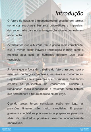 O futuro do trabalho é frequentemente descrito em termos
numéricos estruturais bastante pragmáticos e imparciais,
deixando muito para nossa imaginação sobre o que está em
andamento.
Acreditamos que a história real é pouco mais complicada.
Isso é menos sobre inovação tecnológica e mais sobre a
maneira pela qual os humanos decidem usar essa
tecnologia.
A forma que a força de trabalho do futuro assume será o
resultado de forças complexas, mutáveis e concorrentes.
Regulamentos e leis, governos que os impõem, tendências
amplas na perspectiva do consumidor, cidadão e
trabalhador, todos influenciarão o resultado desta batalha
que determinará o futuro do trabalho até 2030.
Quando tantas forças complexas estão em jogo, as
previsões lineares são muito simplistas. Empresas,
governos e indivíduos precisam estar preparados para uma
série de resultados possíveis, mesmo aparentemente
improváveis.
Introdução
25
 