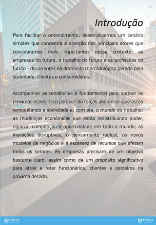 Introdução
Para facilitar o entendimento, desenvolvemos um cenário
simples que concentra a atenção nos principais atores que
consideramos mais importantes nesse contexto: as
empresas do futuro, o trabalho do futuro e as profissões do
futuro - decorrentes da demanda mercadológica gerada pela
sociedade, clientes e consumidores.
Acompanhar as tendências é fundamental para nortear as
próximas ações. Isso porque são forças poderosas que estão
remodelando a sociedade e, com ela, o mundo do trabalho:
as mudanças econômicas que estão redistribuindo poder,
riqueza, competição e oportunidade em todo o mundo; as
inovações disruptivas, o pensamento radical, os novos
modelos de negócios e a escassez de recursos que afetam
todos os setores. As empresas precisam de um objetivo
bastante claro, assim como de um propósito significativo
para atrair e reter funcionários, clientes e parceiros na
próxima década.
26
 