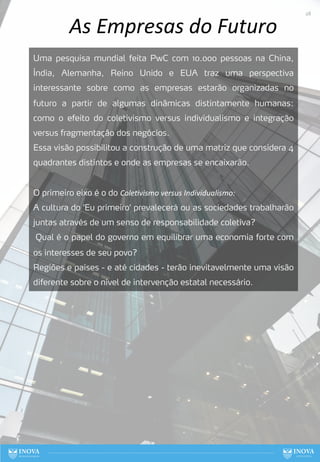 As Empresas do Futuro
Uma pesquisa mundial feita PwC com 10.000 pessoas na China,
Índia, Alemanha, Reino Unido e EUA traz uma perspectiva
interessante sobre como as empresas estarão organizadas no
futuro a partir de algumas dinâmicas distintamente humanas:
como o efeito do coletivismo versus individualismo e integração
versus fragmentação dos negócios.
Essa visão possibilitou a construção de uma matriz que considera 4
quadrantes distintos e onde as empresas se encaixarão.
O primeiro eixo é o do Cole*vismo versus Individualismo:
A cultura do 'Eu primeiro' prevalecerá ou as sociedades trabalharão
juntas através de um senso de responsabilidade coletiva?
Qual é o papel do governo em equilibrar uma economia forte com
os interesses de seu povo?
Regiões e países - e até cidades - terão inevitavelmente uma visão
diferente sobre o nível de intervenção estatal necessário.
28
 