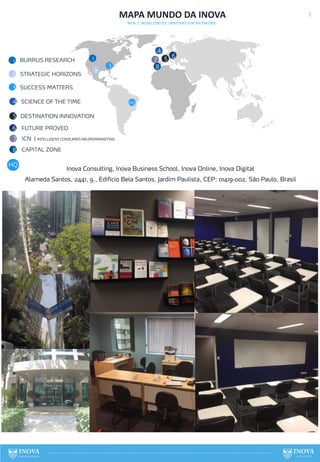 3
MAPA MUNDO DA INOVA
WIN | WORLDWIDE INNOVATION NETWORK
BURRUS RESEARCH 1
1
2 STRATEGIC HORIZONS
2
3
3 SUCCESS MATTERS
4
5 6
4
5
6
SCIENCE OF THE TIME
DESTINATION INNOVATION
FUTURE PROVED
7 ICN | INTELLIGENT CONSUMER NEUROMARKETING
8 CAPITAL ZONE
7
8
HQ
HQ
Inova Consulting, Inova Business School, Inova Online, Inova Digital
Alameda Santos, 2441, 9., Edifício Bela Santos, Jardim Paulista, CEP: 01419-002, São Paulo, Brasil
 