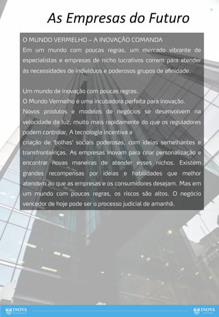 As Empresas do Futuro
O MUNDO VERMELHO – A INOVAÇÃO COMANDA
Em um mundo com poucas regras, um mercado vibrante de
especialistas e empresas de nicho lucrativos correm para atender
às necessidades de indivíduos e poderosos grupos de afinidade.
Um mundo de inovação com poucas regras.
O Mundo Vermelho é uma incubadora perfeita para inovação.
Novos produtos e modelos de negócios se desenvolvem na
velocidade da luz, muito mais rapidamente do que os reguladores
podem controlar. A tecnologia incentiva a
criação de 'bolhas' sociais poderosas, com ideias semelhantes e
transfronteiriças. As empresas inovam para criar personalização e
encontrar novas maneiras de atender esses nichos. Existem
grandes recompensas por ideias e habilidades que melhor
atendem ao que as empresas e os consumidores desejam. Mas em
um mundo com poucas regras, os riscos são altos. O negócio
vencedor de hoje pode ser o processo judicial de amanhã.
31
 