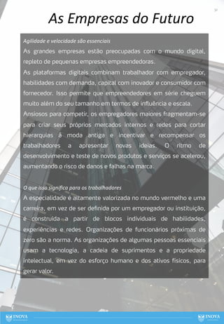 As Empresas do Futuro
Agilidade e velocidade são essenciais
As grandes empresas estão preocupadas com o mundo digital,
repleto de pequenas empresas empreendedoras.
As plataformas digitais combinam trabalhador com empregador,
habilidades com demanda, capital com inovador e consumidor com
fornecedor. Isso permite que empreendedores em série cheguem
muito além do seu tamanho em termos de influência e escala.
Ansiosos para competir, os empregadores maiores fragmentam-se
para criar seus próprios mercados internos e redes para cortar
hierarquias à moda antiga e incentivar e recompensar os
trabalhadores a apresentar novas ideias. O ritmo de
desenvolvimento e teste de novos produtos e serviços se acelerou,
aumentando o risco de danos e falhas na marca.
O que isso signiﬁca para os trabalhadores
A especialidade é altamente valorizada no mundo vermelho e uma
carreira, em vez de ser definida por um empregador ou instituição,
é construída a partir de blocos individuais de habilidades,
experiências e redes. Organizações de funcionários próximas de
zero são a norma. As organizações de algumas pessoas essenciais
usam a tecnologia, a cadeia de suprimentos e a propriedade
intelectual, em vez do esforço humano e dos ativos físicos, para
gerar valor.
32
 