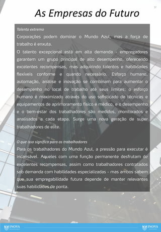 As Empresas do Futuro
Talento extremo
Corporações podem dominar o Mundo Azul, mas a força de
trabalho é enxuta.
O talento excepcional está em alta demanda - empregadores
garantem um grupo principal de alto desempenho, oferecendo
excelentes recompensas, mas adquirindo talentos e habilidades
flexíveis conforme e quando necessário. Esforço humano,
automação, análise e inovação se combinam para aumentar o
desempenho no local de trabalho até seus limites; o esforço
humano é maximizado através do uso sofisticado de técnicas e
equipamentos de aprimoramento físico e médico, e o desempenho
e o bem-estar dos trabalhadores são medidos, monitorados e
analisados a cada etapa. Surge uma nova geração de super
trabalhadores de elite.
O que isso signiﬁca para os trabalhadores
Para os trabalhadores do Mundo Azul, a pressão para executar é
incansável. Aqueles com uma função permanente desfrutam de
excelentes recompensas, assim como trabalhadores contratados
sob demanda com habilidades especializadas - mas ambos sabem
que sua empregabilidade futura depende de manter relevantes
suas habilidades de ponta.
37
 