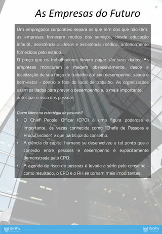As Empresas do Futuro
Um empregador corporativo separa os que têm dos que não têm;
as empresas fornecem muitos dos serviços, desde educação
infantil, assistência a idosos e assistência médica, anteriormente
fornecidos pelo estado.
O preço que os trabalhadores devem pagar são seus dados. As
empresas monitoram e medem obsessivamente, desde a
localização de sua força de trabalho até seu desempenho, saúde e
bem-estar - dentro e fora do local de trabalho. As organizações
usam os dados para prever o desempenho e, o mais importante,
antecipar o risco das pessoas
Quem lidera na estratégia de pessoas?
• O Chief People Oﬃcer (CPO) é uma figura poderosa e
importante, às vezes conhecida como "Chefe de Pessoas e
Produtividade"
, e que participa do conselho.
• A ciência do capital humano se desenvolveu a tal ponto que a
conexão entre pessoas e desempenho é explicitamente
demonstrada pelo CPO.
• A agenda de risco de pessoas é levada a sério pelo conselho -
como resultado, o CPO e o RH se tornam mais importantes.
38
 
