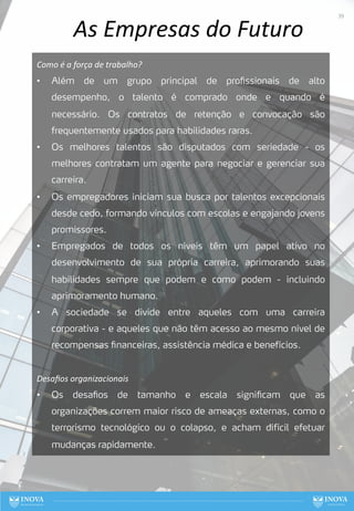 As Empresas do Futuro
Como é a força de trabalho?
• Além de um grupo principal de profissionais de alto
desempenho, o talento é comprado onde e quando é
necessário. Os contratos de retenção e convocação são
frequentemente usados para habilidades raras.
• Os melhores talentos são disputados com seriedade - os
melhores contratam um agente para negociar e gerenciar sua
carreira.
• Os empregadores iniciam sua busca por talentos excepcionais
desde cedo, formando vínculos com escolas e engajando jovens
promissores.
• Empregados de todos os níveis têm um papel ativo no
desenvolvimento de sua própria carreira, aprimorando suas
habilidades sempre que podem e como podem - incluindo
aprimoramento humano.
• A sociedade se divide entre aqueles com uma carreira
corporativa - e aqueles que não têm acesso ao mesmo nível de
recompensas financeiras, assistência médica e benefícios.
Desaﬁos organizacionais
• Os desafios de tamanho e escala significam que as
organizações correm maior risco de ameaças externas, como o
terrorismo tecnológico ou o colapso, e acham difícil efetuar
mudanças rapidamente.
39
 