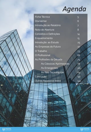 4
Agenda
Ficha Técnica 5
Disclaimer 6
Introdução ao Relatório 7
Nota de Abertura 8
Conceitos e Definições 14
Enquadramento 15
Introdução ao Estudo 25
As Empresas do Futuro 27
O Trabalho 53
O Profissional 66
As Profissões da Década 75
As Clássicas Aprimoradas 78
As Emergentes 96
As Neo Tecnológicas 119
Conclusão 141
Outros Relatórios Inova 142
 