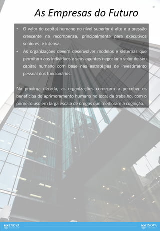 As Empresas do Futuro
• O valor do capital humano no nível superior é alto e a pressão
crescente na recompensa, principalmente para executivos
seniores, é intensa.
• As organizações devem desenvolver modelos e sistemas que
permitam aos indivíduos e seus agentes negociar o valor de seu
capital humano com base nas estratégias de investimento
pessoal dos funcionários.
Na próxima década, as organizações começam a perceber os
benefícios do aprimoramento humano no local de trabalho, com o
primeiro uso em larga escala de drogas que melhoram a cognição.
40
 
