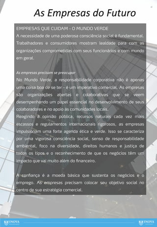 As Empresas do Futuro
EMPRESAS QUE CUIDAM - O MUNDO VERDE
A necessidade de uma poderosa consciência social é fundamental.
Trabalhadores e consumidores mostram lealdade para com as
organizações comprometidas com seus funcionários e com mundo
em geral.
As empresas precisam se preocupar
No Mundo Verde, a responsabilidade corporativa não é apenas
uma coisa boa de se ter - é um imperativo comercial. As empresas
são organizações abertas e colaborativas que se veem
desempenhando um papel essencial no desenvolvimento de seus
colaboradores e no apoio às comunidades locais.
Reagindo à opinião pública, recursos naturais cada vez mais
escassos e regulamentos internacionais rigorosos, as empresas
impulsionam uma forte agenda ética e verde. Isso se caracteriza
por uma vigorosa consciência social, senso de responsabilidade
ambiental, foco na diversidade, direitos humanos e justiça de
todos os tipos e o reconhecimento de que os negócios têm um
impacto que vai muito além do financeiro.
A confiança é a moeda básica que sustenta os negócios e o
emprego. As empresas precisam colocar seu objetivo social no
centro de sua estratégia comercial.
41
 