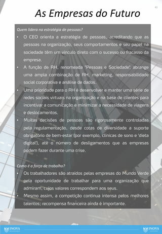 As Empresas do Futuro
Quem lidera na estratégia de pessoas?
• O CEO orienta a estratégia de pessoas, acreditando que as
pessoas na organização, seus comportamentos e seu papel na
sociedade têm um vínculo direto com o sucesso ou fracasso da
empresa.
• A função de RH, renomeada "Pessoas e Sociedade"
, abrange
uma ampla combinação de RH, marketing, responsabilidade
social corporativa e análise de dados.
• Uma prioridade para o RH é desenvolver e manter uma série de
redes sociais virtuais na organização e na base de clientes para
incentivar a comunicação e minimizar a necessidade de viagens
e deslocamentos.
• Muitas decisões de pessoas são rigorosamente controladas
pela regulamentação, desde cotas de diversidade a suporte
obrigatório de bem-estar (por exemplo, clínicas de sono e 'dieta
digital'), até o número de desligamentos que as empresas
podem fazer durante uma crise.
Como é a força de trabalho?
• Os trabalhadores são atraídos pelas empresas do Mundo Verde
pela oportunidade de trabalhar para uma organização que
admiram, cujos valores correspondem aos seus.
• Mesmo assim, a competição continua intensa pelos melhores
talentos; recompensa financeira ainda é importante.
43
 