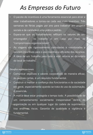 As Empresas do Futuro
• O pacote de incentivos é uma ferramenta essencial para atrair e
reter trabalhadores e tornou-se cada vez mais inventivo. Três
semanas de férias pagas por ano para trabalhar em projetos
sociais e de caridade é uma prática padrão.
• Espera-se que os trabalhadores reflitam os valores de seu
empregador - no trabalho e em casa por meio de
"compromissos organizacionais"
.
• As viagens são rigorosamente controladas e monitoradas e
existem incentivos para o uso inventivo e eficiente dos recursos.
• A ideia de um 'trabalho para toda a vida' retorna ao dicionário
do local de trabalho.
Desaﬁos organizacionais
• Comunicar objetivos e valores corporativos de maneira eficaz,
às pessoas certas, é um requisito fundamental.
• Construir e manter a confiança dos funcionários e da sociedade
em geral, especialmente quando se trata do uso da automação,
é essencial.
• A marca deve estar protegida o tempo todo. A possibilidade de
um comportamento socialmente irresponsável dentro da
organização ou em qualquer lugar da cadeia de suprimentos
traz enormes riscos. Garantia de qualidade e vigilância é
fundamental.
44
 