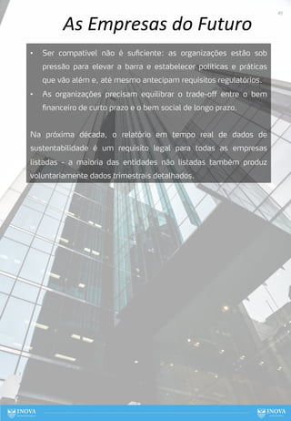 As Empresas do Futuro
• Ser compatível não é suficiente: as organizações estão sob
pressão para elevar a barra e estabelecer políticas e práticas
que vão além e, até mesmo antecipam requisitos regulatórios.
• As organizações precisam equilibrar o trade-off entre o bem
financeiro de curto prazo e o bem social de longo prazo.
Na próxima década, o relatório em tempo real de dados de
sustentabilidade é um requisito legal para todas as empresas
listadas - a maioria das entidades não listadas também produz
voluntariamente dados trimestrais detalhados.
45
 