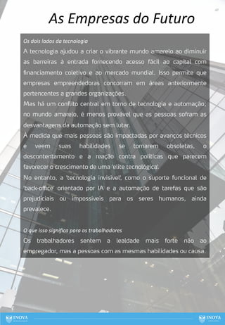 As Empresas do Futuro
Os dois lados da tecnologia
A tecnologia ajudou a criar o vibrante mundo amarelo ao diminuir
as barreiras à entrada fornecendo acesso fácil ao capital com
financiamento coletivo e ao mercado mundial. Isso permite que
empresas empreendedoras concorram em áreas anteriormente
pertencentes a grandes organizações.
Mas há um conflito central em torno de tecnologia e automação;
no mundo amarelo, é menos provável que as pessoas sofram as
desvantagens da automação sem lutar.
À medida que mais pessoas são impactadas por avanços técnicos
e veem suas habilidades se tornarem obsoletas, o
descontentamento e a reação contra políticas que parecem
favorecer o crescimento de uma 'elite tecnológica'.
No entanto, a 'tecnologia invisível', como o suporte funcional de
'back-oﬃce' orientado por IA e a automação de tarefas que são
prejudiciais ou impossíveis para os seres humanos, ainda
prevalece.
O que isso signiﬁca para os trabalhadores
Os trabalhadores sentem a lealdade mais forte não ao
empregador, mas a pessoas com as mesmas habilidades ou causa.
47
 