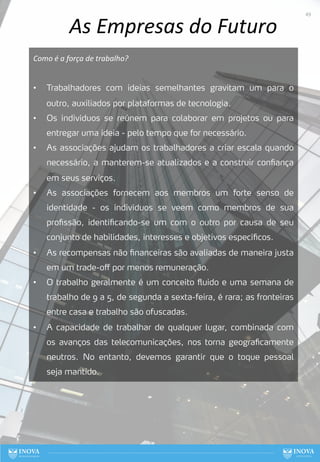 As Empresas do Futuro
Como é a força de trabalho?
• Trabalhadores com ideias semelhantes gravitam um para o
outro, auxiliados por plataformas de tecnologia.
• Os indivíduos se reúnem para colaborar em projetos ou para
entregar uma ideia - pelo tempo que for necessário.
• As associações ajudam os trabalhadores a criar escala quando
necessário, a manterem-se atualizados e a construir confiança
em seus serviços.
• As associações fornecem aos membros um forte senso de
identidade - os indivíduos se veem como membros de sua
profissão, identificando-se um com o outro por causa de seu
conjunto de habilidades, interesses e objetivos específicos.
• As recompensas não financeiras são avaliadas de maneira justa
em um trade-off por menos remuneração.
• O trabalho geralmente é um conceito fluido e uma semana de
trabalho de 9 a 5, de segunda a sexta-feira, é rara; as fronteiras
entre casa e trabalho são ofuscadas.
• A capacidade de trabalhar de qualquer lugar, combinada com
os avanços das telecomunicações, nos torna geograficamente
neutros. No entanto, devemos garantir que o toque pessoal
seja mantido.
49
 