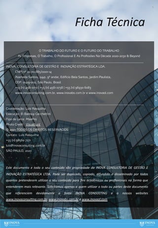 5
Ficha Técnica
O TRABALHO DO FUTURO E O FUTURO DO TRABALHO
As Empresas, O Trabalho, O Profissional E As Profissões Na Década 2020-2030 & Beyond
______________________________________________________________________________________________
INOVA, CONSULTORIA DE GESTÃO E INOVAÇÃO ESTRATÉGICA LDA.
CNPJ nº 22.110.885/0001-14
Alameda Santos, 2441, 9º andar, Edifício Bela Santos, Jardim Paulista,
CEP: 01419-002, São Paulo, Brasil
+55 (11) 4561 0731 | +55 (11) 4561 0738 | +55 (11) 96930 6083
www.inovaconsulting.com.br, www.inovabs.com.br e www.inovaol.com
______________________________________________________________________________________________
Coordenação: Luís Rasquilha
Execução: El Badouy Cecchettini
Tipo de Letra: MaxPro
Photo Credit: Visualhunt
© 2020 TODOS OS DIREITOS RESERVADOS
Contato: Luís Rasquilha
+55 (11) 98560 7271
luis@inovaconsulting.com.br
SÃO PAULO, 2020
Este documento e todo o seu conteúdo são propriedade da INOVA CONSULTORIA DE GESTÃO E
INOVAÇÃO ESTRATÉGICA LTDA. Pode ser duplicado, copiado, difundido e disseminado por todos
quantos pretenderem uGlizar o seu conteúdo para ﬁns acadêmicos ou proﬁssionais na forma que
entenderem mais relevante. Solicitamos apenas a quem uGlizar o todo ou partes deste documento
que referenciem devidamente a fonte INOVA CONSULTİNG e o nossos websites
www.inovaconsulGng.com.br, www.inovabs.com.br e www.inovaol.com
 